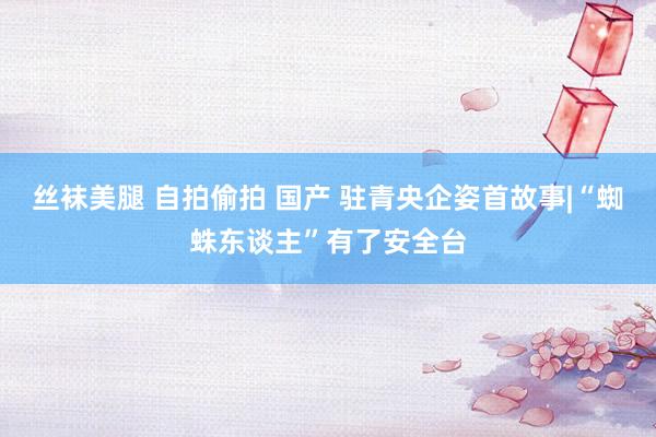 丝袜美腿 自拍偷拍 国产 驻青央企姿首故事|“蜘蛛东谈主”有了安全台