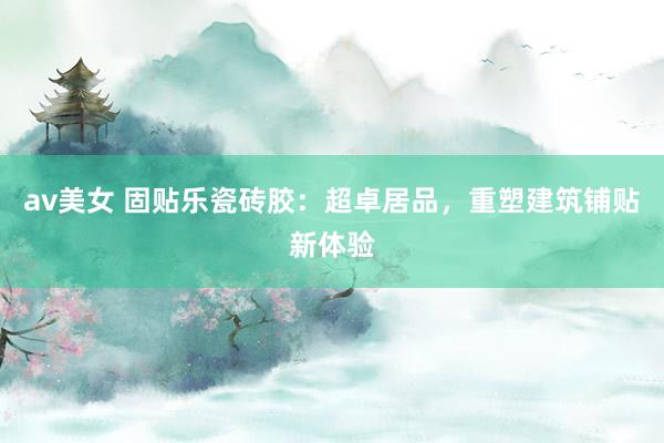 av美女 固贴乐瓷砖胶:超卓居品,重塑建筑铺贴新体验