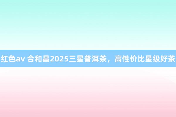 红色av 合和昌2025三星普洱茶，高性价比星级好茶