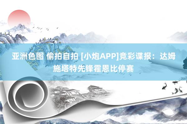 亚洲色图 偷拍自拍 [小炮APP]竞彩谍报：达姆施塔特先锋霍恩比停赛