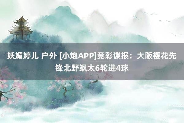 妖媚婷儿 户外 [小炮APP]竞彩谍报：大阪樱花先锋北野飒太6轮进4球