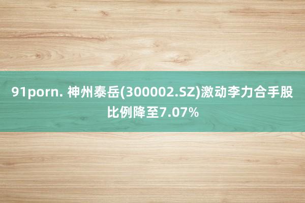 91porn. 神州泰岳(300002.SZ)激动李力合手股比例降至7.07%