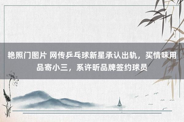 艳照门图片 网传乒乓球新星承认出轨，买情味用品寄小三，系许昕品牌签约球员