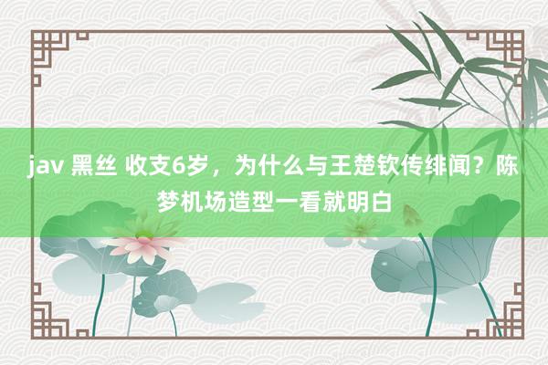 jav 黑丝 收支6岁,为什么与王楚钦传绯闻?陈梦机场造型一看就明白