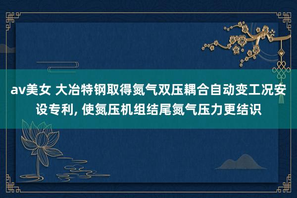 av美女 大冶特钢取得氮气双压耦合自动变工况安设专利, 使氮压机组结尾氮气压力更结识