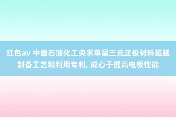 红色av 中国石油化工央求单晶三元正极材料超越制备工艺和利用专利, 成心于提高电板性能