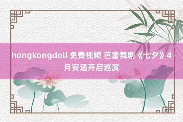 hongkongdoll 免费视频 芭蕾舞剧《七夕》4月安适开启巡演
