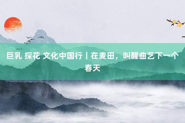巨乳 探花 文化中国行|在麦田,叫醒曲艺下一个春天