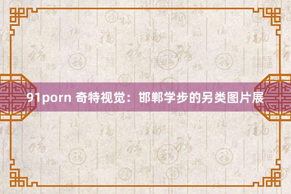 91porn 奇特视觉：邯郸学步的另类图片展