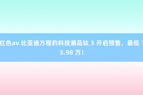 红色av 比亚迪方程豹科技潮品钛 3 开启预售,最低 13.98 万!
