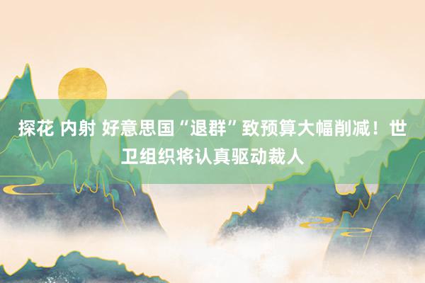 探花 内射 好意思国“退群”致预算大幅削减！世卫组织将认真驱动裁人