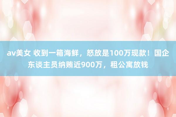 av美女 收到一箱海鲜,怒放是100万现款!国企东谈主员纳贿近900万,租公寓放钱