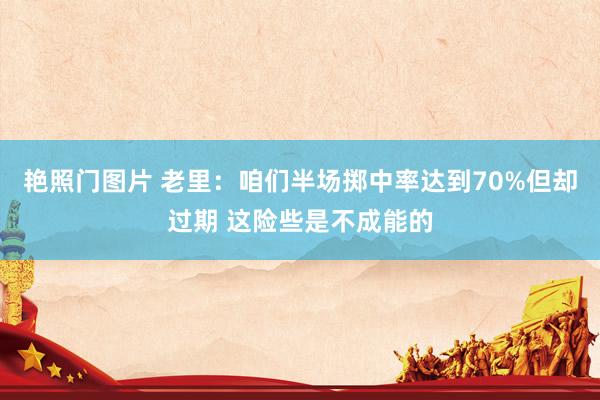艳照门图片 老里:咱们半场掷中率达到70%但却过期 这险些是不成能的