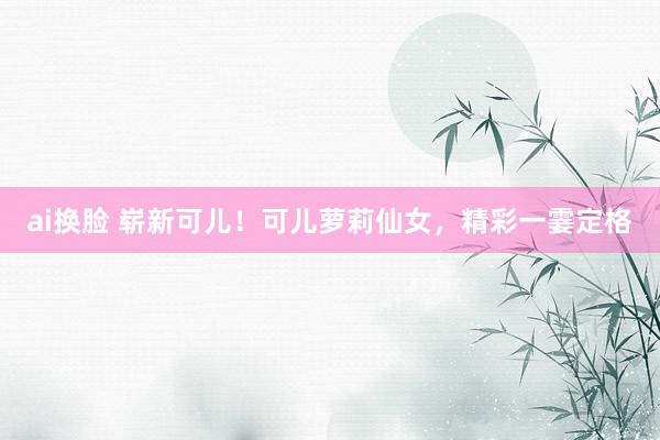 ai换脸 崭新可儿!可儿萝莉仙女,精彩一霎定格