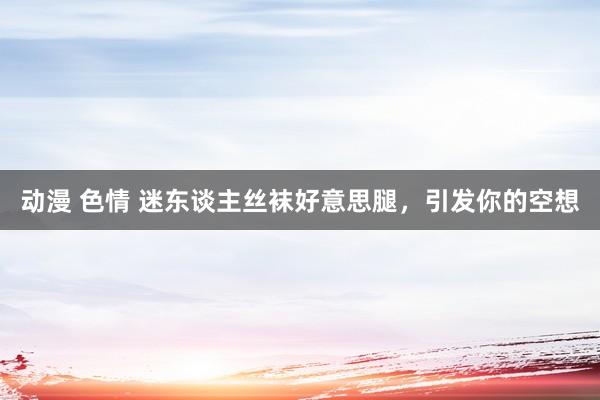 动漫 色情 迷东谈主丝袜好意思腿，引发你的空想