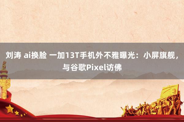 刘涛 ai换脸 一加13T手机外不雅曝光：小屏旗舰，与谷歌Pixel访佛