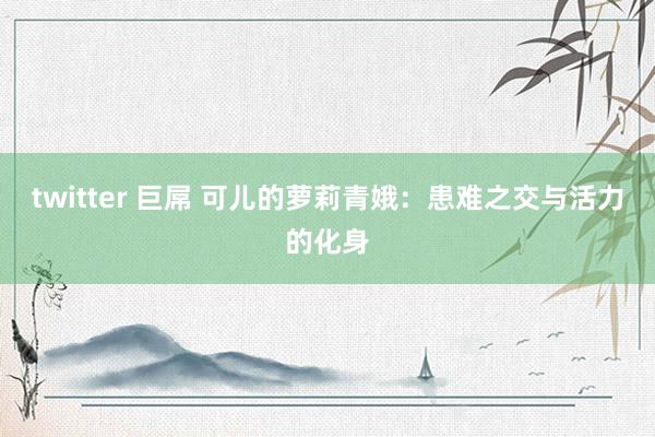 twitter 巨屌 可儿的萝莉青娥：患难之交与活力的化身