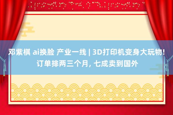 邓紫棋 ai换脸 产业一线 | 3D打印机变身大玩物! 订单排两三个月, 七成卖到国外