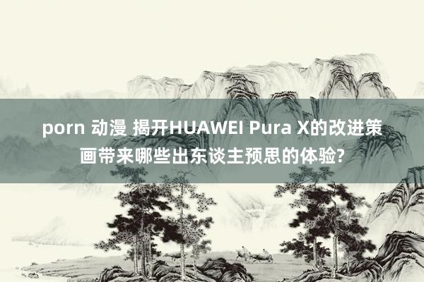 porn 动漫 揭开HUAWEI Pura X的改进策画带来哪些出东谈主预思的体验?