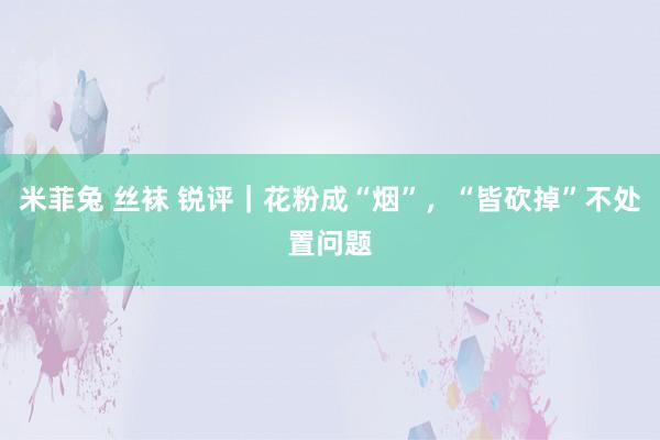 米菲兔 丝袜 锐评|花粉成“烟”,“皆砍掉”不处置问题