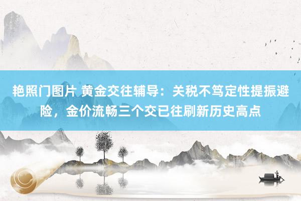 艳照门图片 黄金交往辅导:关税不笃定性提振避险,金价流畅三个交已往刷新历史高点