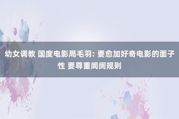 幼女调教 国度电影局毛羽: 要愈加好奇电影的面子性 要尊重阛阓规则