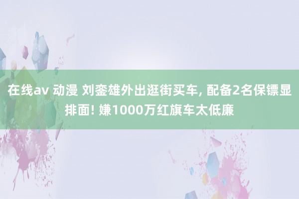 在线av 动漫 刘銮雄外出逛街买车, 配备2名保镖显排面! 嫌1000万红旗车太低廉