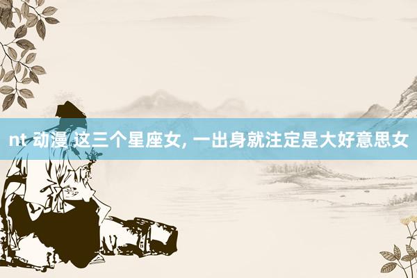 nt 动漫 这三个星座女, 一出身就注定是大好意思女